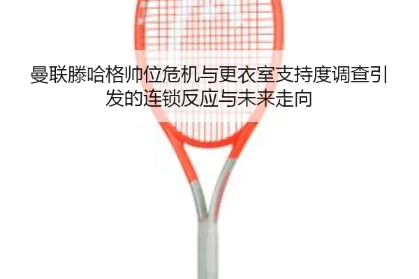 曼联滕哈格帅位危机与更衣室支持度调查引发的连锁反应与未来走向
