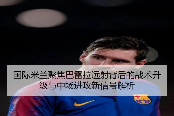 国际米兰聚焦巴雷拉远射背后的战术升级与中场进攻新信号解析