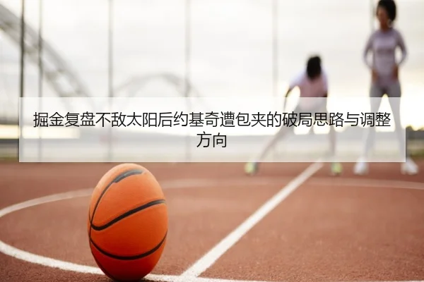 掘金复盘不敌太阳后约基奇遭包夹的破局思路与调整方向